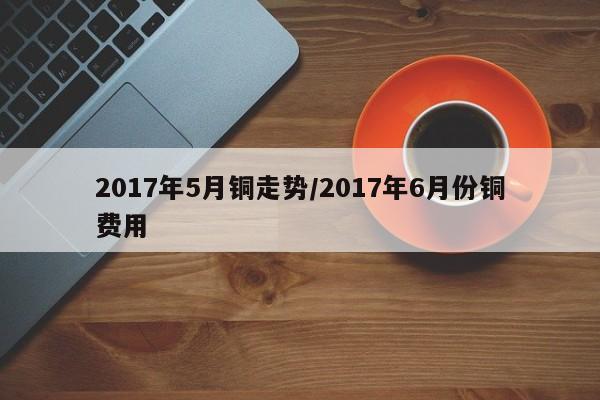 2017年5月铜走势/2017年6月份铜费用