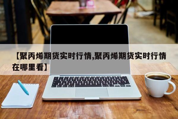 【聚丙烯期货实时行情,聚丙烯期货实时行情在哪里看】