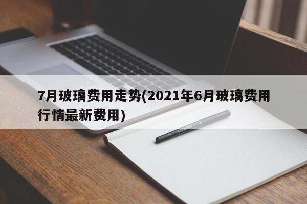 7月玻璃费用走势(2021年6月玻璃费用行情最新费用)