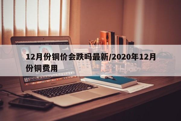 12月份铜价会跌吗最新/2020年12月份铜费用