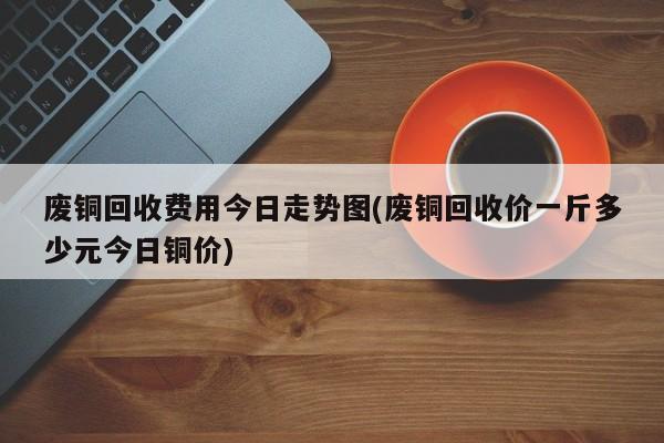 废铜回收费用今日走势图(废铜回收价一斤多少元今日铜价)