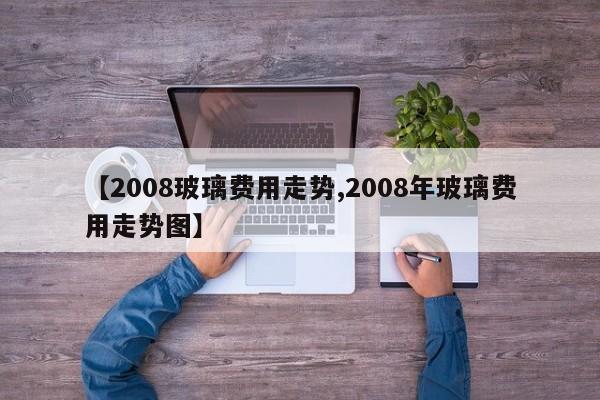 【2008玻璃费用走势,2008年玻璃费用走势图】