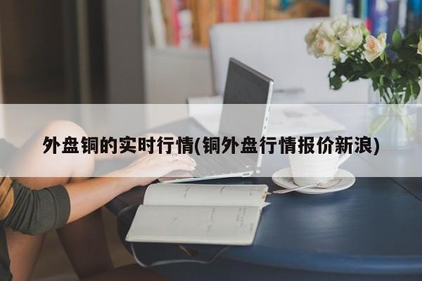 外盘铜的实时行情(铜外盘行情报价新浪)