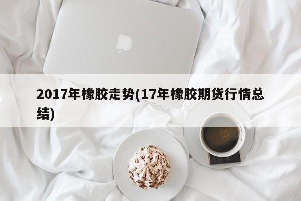 2017年橡胶走势(17年橡胶期货行情总结)