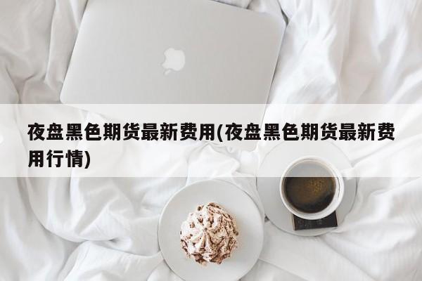 夜盘黑色期货最新费用(夜盘黑色期货最新费用行情)
