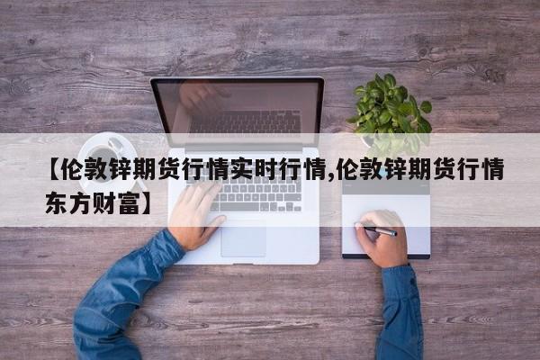【伦敦锌期货行情实时行情,伦敦锌期货行情 东方财富】