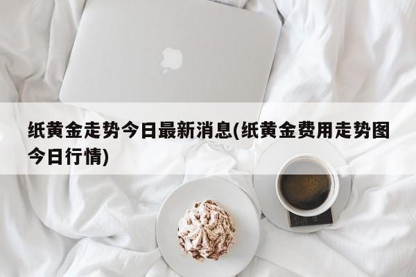 纸黄金走势今日最新消息(纸黄金费用走势图今日行情)