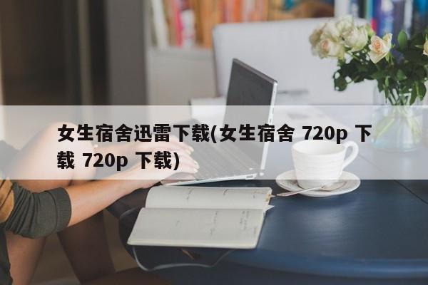女生宿舍迅雷下载(女生宿舍 720p 下载 720p 下载)