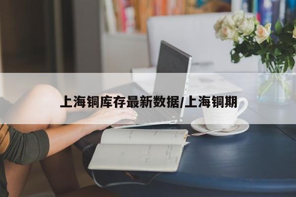 上海铜库存最新数据/上海铜期