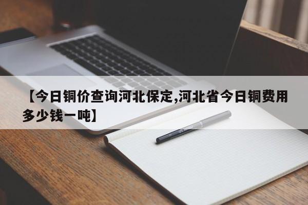 【今日铜价查询河北保定,河北省今日铜费用多少钱一吨】