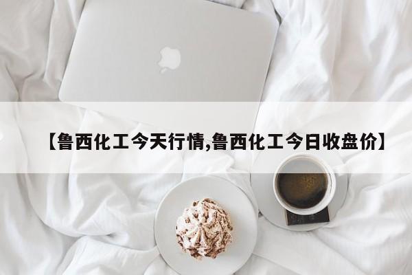 【鲁西化工今天行情,鲁西化工今日收盘价】