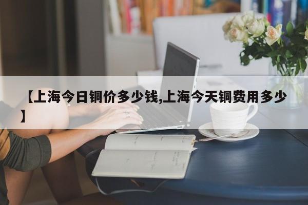 【上海今日铜价多少钱,上海今天铜费用多少】
