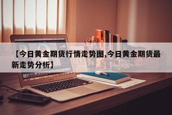 【今日黄金期货行情走势图,今日黄金期货最新走势分析】