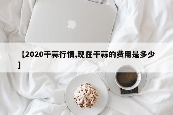 【2020干蒜行情,现在干蒜的费用是多少】