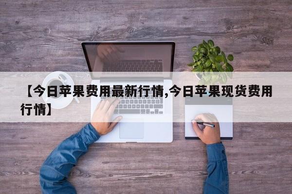 【今日苹果费用最新行情,今日苹果现货费用行情】