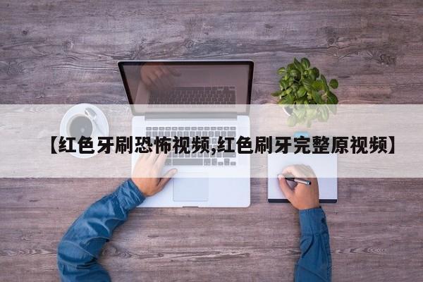 【红色牙刷恐怖视频,红色刷牙完整原视频】