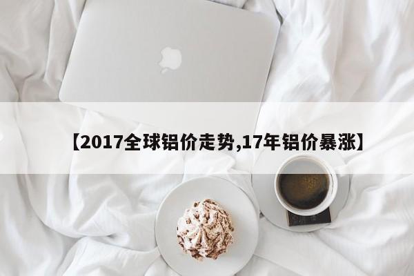 【2017全球铝价走势,17年铝价暴涨】