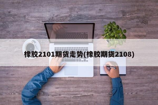 橡胶2101期货走势(橡胶期货2108)