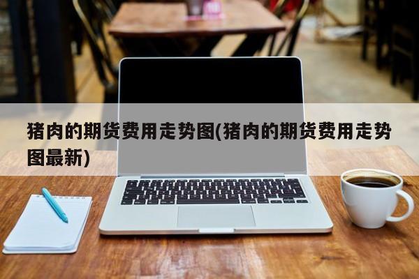 猪肉的期货费用走势图(猪肉的期货费用走势图最新)