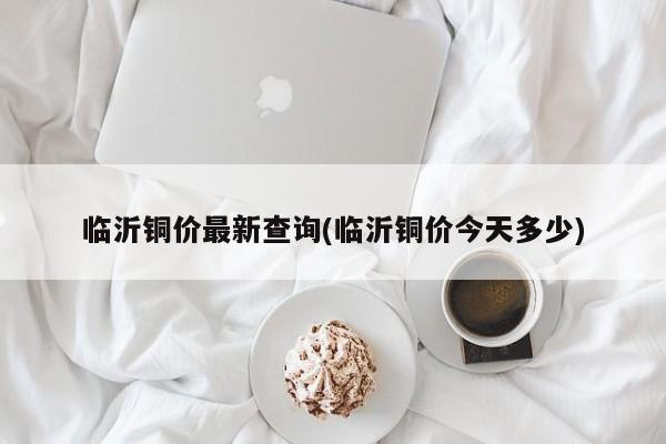临沂铜价最新查询(临沂铜价今天多少)