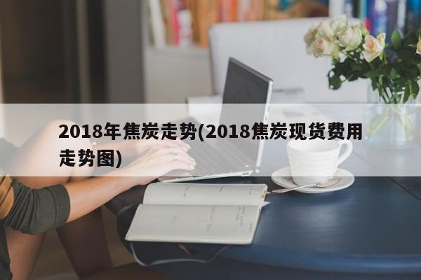 2018年焦炭走势(2018焦炭现货费用走势图)