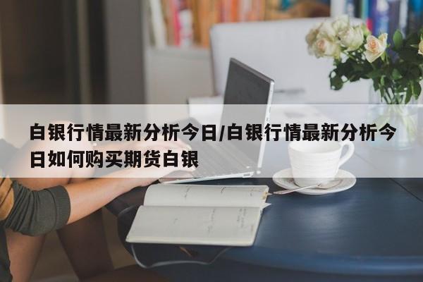 白银行情最新分析今日/白银行情最新分析今日如何购买期货白银