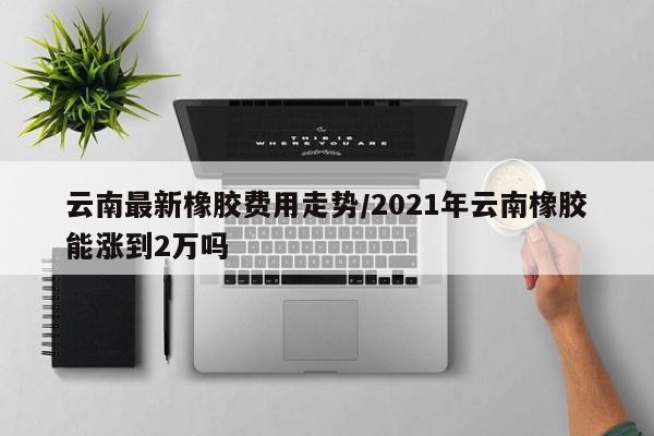 云南最新橡胶费用走势/2021年云南橡胶能涨到2万吗