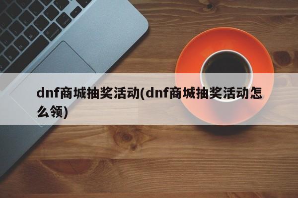 dnf商城抽奖活动(dnf商城抽奖活动怎么领)