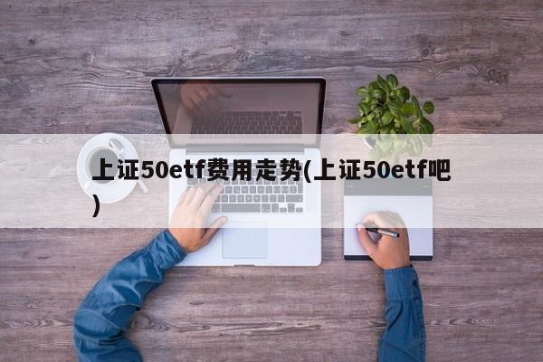 上证50etf费用走势(上证50etf吧)