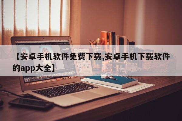 【安卓手机软件免费下载,安卓手机下载软件的app大全】