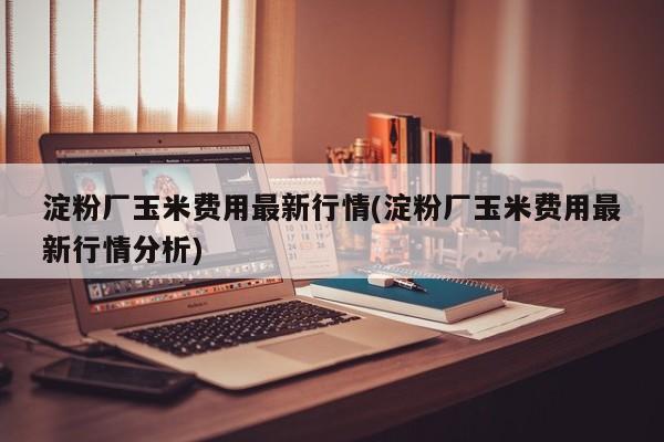 淀粉厂玉米费用最新行情(淀粉厂玉米费用最新行情分析)