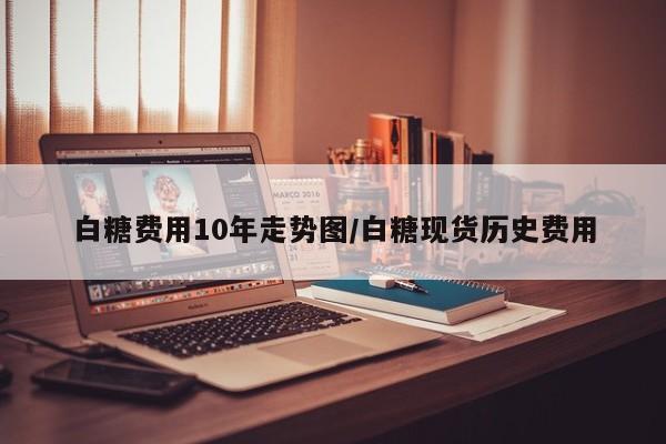 白糖费用10年走势图/白糖现货历史费用