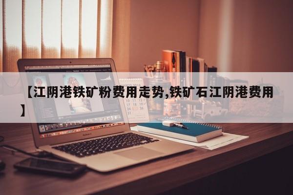 【江阴港铁矿粉费用走势,铁矿石江阴港费用】