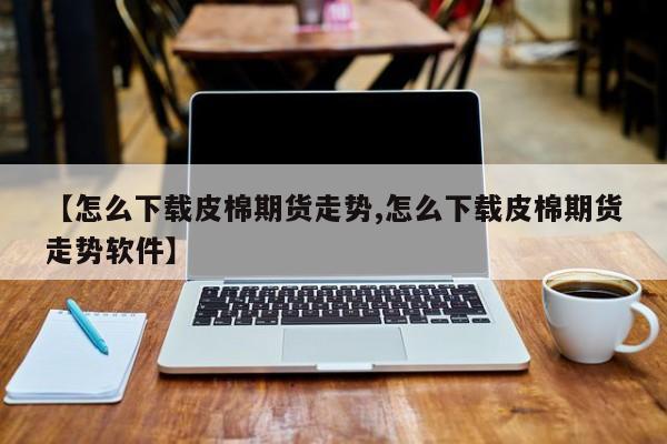 【怎么下载皮棉期货走势,怎么下载皮棉期货走势软件】