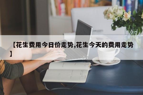 【花生费用今日价走势,花生今天的费用走势】