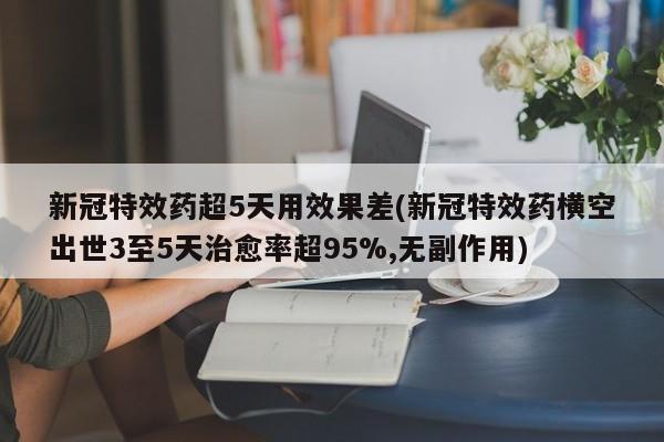 新冠特效药超5天用效果差(新冠特效药横空出世3至5天治愈率超95%,无副作用)