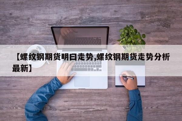 【螺纹钢期货明曰走势,螺纹钢期货走势分析最新】