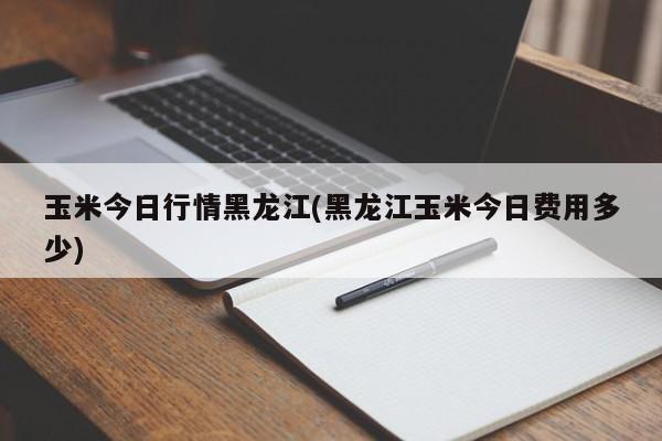 玉米今日行情黑龙江(黑龙江玉米今日费用多少)