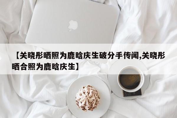 【关晓彤晒照为鹿晗庆生破分手传闻,关晓彤晒合照为鹿晗庆生】