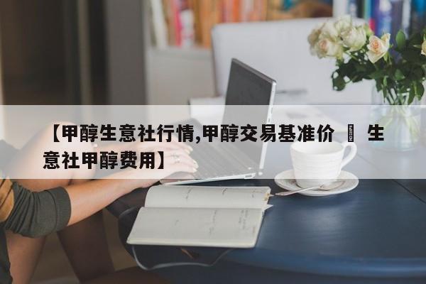 【甲醇生意社行情,甲醇交易基准价 – 生意社甲醇费用】
