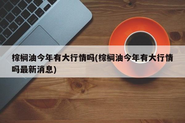 棕榈油今年有大行情吗(棕榈油今年有大行情吗最新消息)