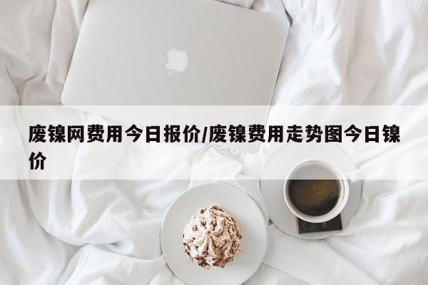废镍网费用今日报价/废镍费用走势图今日镍价