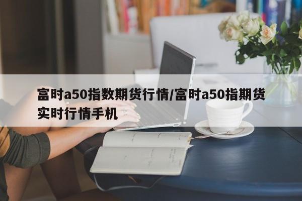 富时a50指数期货行情/富时a50指期货实时行情手机