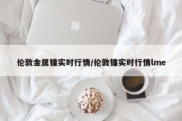 伦敦金属镍实时行情/伦敦镍实时行情lme