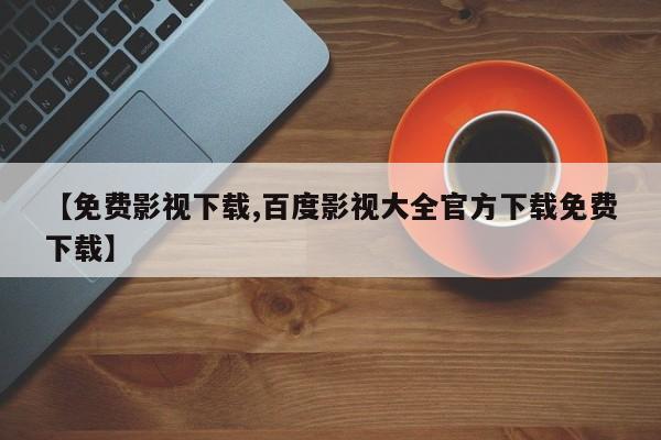 【免费影视下载,百度影视大全官方下载免费下载】