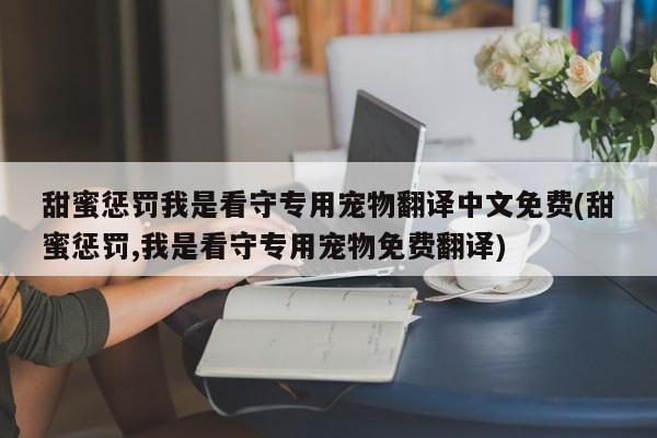甜蜜惩罚我是看守专用宠物翻译中文免费(甜蜜惩罚,我是看守专用宠物免费翻译)