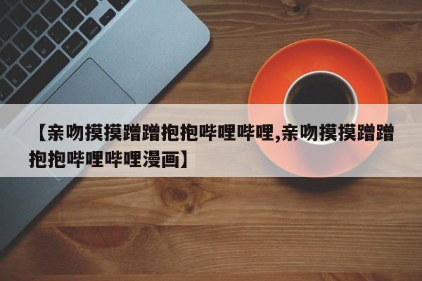 【亲吻摸摸蹭蹭抱抱哔哩哔哩,亲吻摸摸蹭蹭抱抱哔哩哔哩漫画】