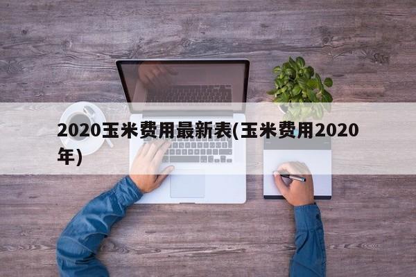 2020玉米费用最新表(玉米费用2020年)