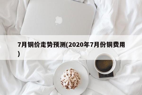 7月铜价走势预测(2020年7月份铜费用)