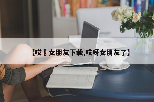 【哎吔女朋友下载,哎呀女朋友了】